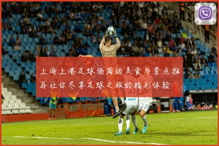 上海上港足球场周边美食与景点推荐让你尽享足球之旅的精彩体验