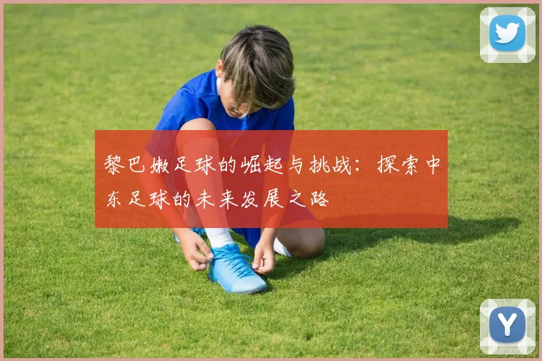 黎巴嫩足球的崛起与挑战：探索中东足球的未来发展之路