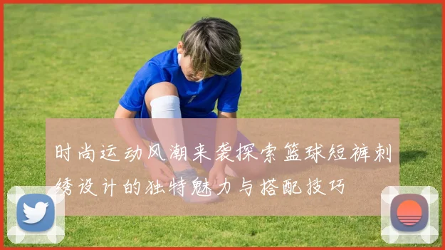 时尚运动风潮来袭探索篮球短裤刺绣设计的独特魅力与搭配技巧