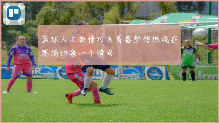 篮球火之激情对决青春梦想燃烧在赛场的每一个瞬间