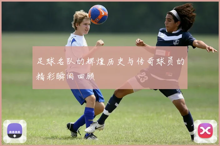 足球名队的辉煌历史与传奇球员的精彩瞬间回顾