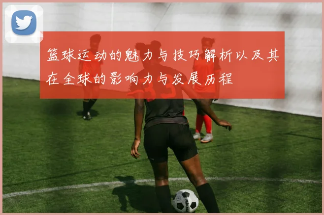 篮球运动的魅力与技巧解析以及其在全球的影响力与发展历程