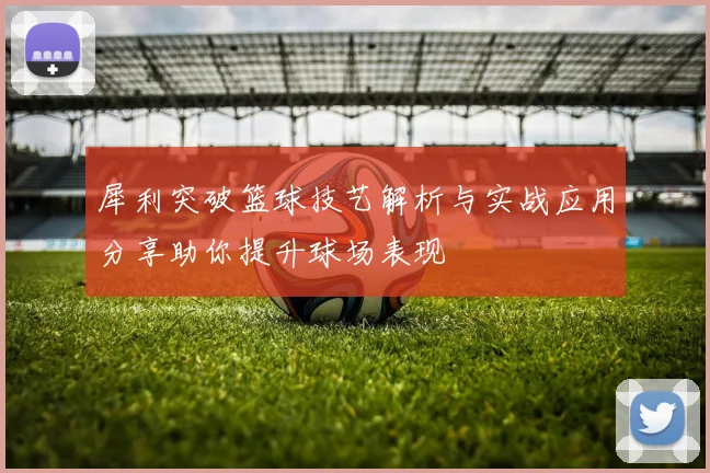 犀利突破篮球技艺解析与实战应用分享助你提升球场表现